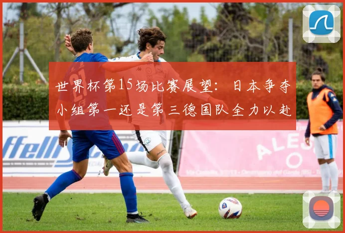 世界杯第15场比赛展望：日本争夺小组第一还是第三德国队全力以赴不轻言放水