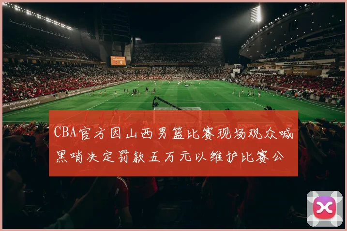 CBA官方因山西男篮比赛现场观众喊黑哨决定罚款五万元以维护比赛公正性