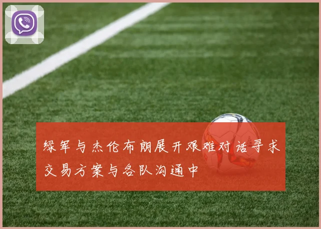 绿军与杰伦布朗展开艰难对话寻求交易方案与各队沟通中
