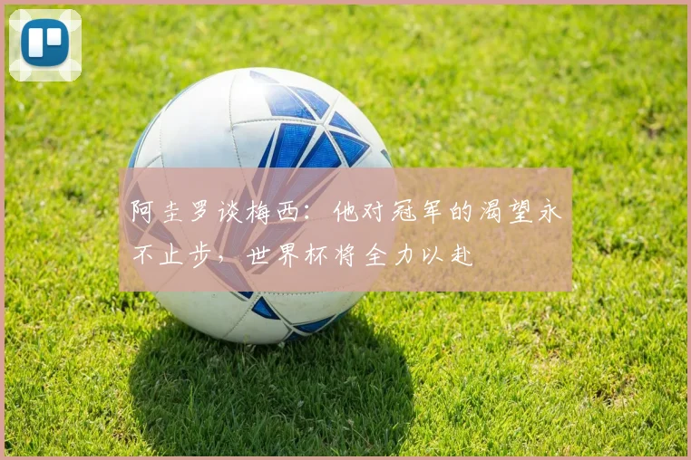 阿圭罗谈梅西：他对冠军的渴望永不止步，世界杯将全力以赴