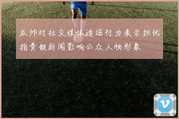 瓜帅对社交媒体造谣行为表示担忧指责假新闻影响公众人物形象