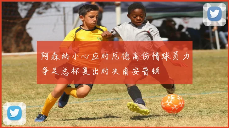 阿森纳小心应对厄德高伤情球员力争足总杯复出对决南安普顿
