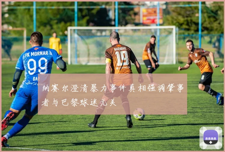 纳赛尔澄清暴力事件真相强调肇事者与巴黎球迷无关