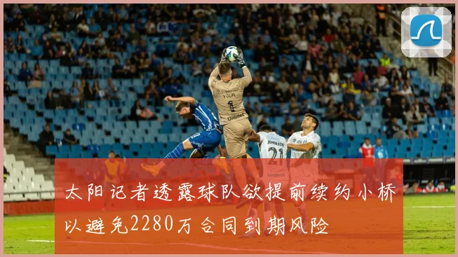 太阳记者透露球队欲提前续约小桥以避免2280万合同到期风险