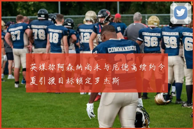 英媒称阿森纳尚未与厄德高续约今夏引援目标锁定罗杰斯