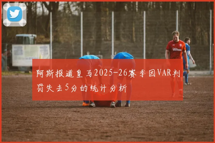 阿斯报道皇马2025-26赛季因VAR判罚失去5分的统计分析