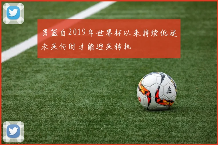男篮自2019年世界杯以来持续低迷未来何时才能迎来转机