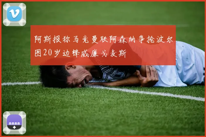 阿斯报称马竞曼联阿森纳争抢波尔图20岁边锋威廉戈麦斯