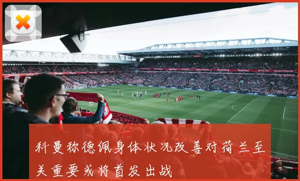 科曼称德佩身体状况改善对荷兰至关重要或将首发出战