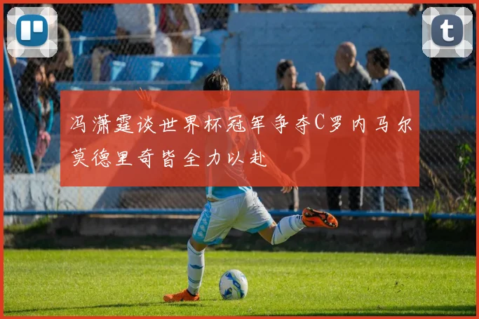 冯潇霆谈世界杯冠军争夺C罗内马尔莫德里奇皆全力以赴