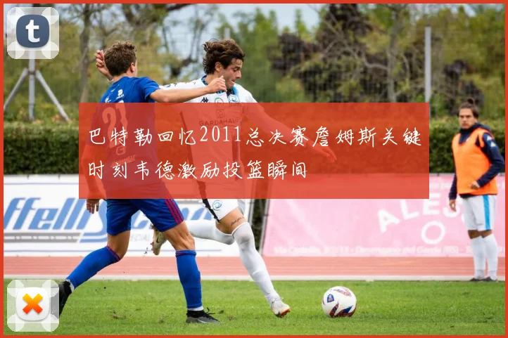 巴特勒回忆2011总决赛詹姆斯关键时刻韦德激励投篮瞬间