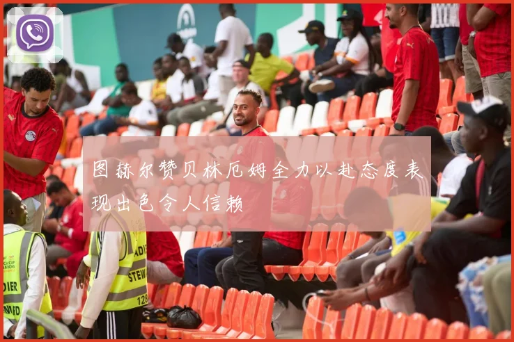 图赫尔赞贝林厄姆全力以赴态度表现出色令人信赖