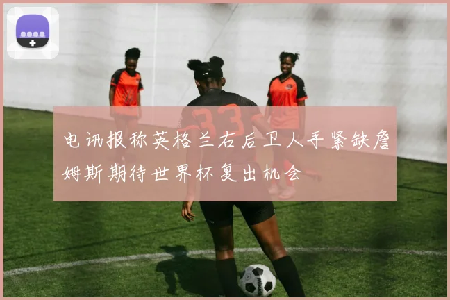 电讯报称英格兰右后卫人手紧缺詹姆斯期待世界杯复出机会