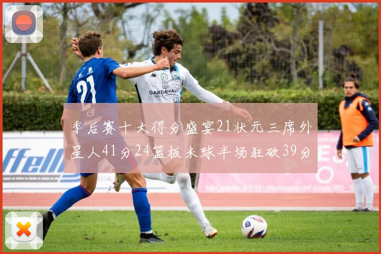 季后赛十大得分盛宴21状元三席外星人41分24篮板米球半场狂砍39分