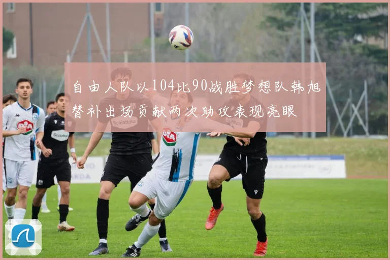 自由人队以104比90战胜梦想队韩旭替补出场贡献两次助攻表现亮眼