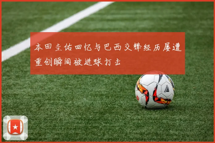 本田圭佑回忆与巴西交锋经历屡遭重创瞬间被进球打击
