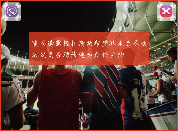 隆戈透露格拉斯纳希望AC米兰尽快决定是否聘请他为新任主帅