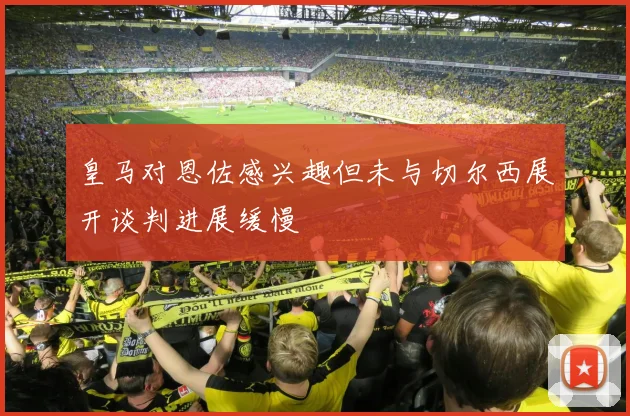 皇马对恩佐感兴趣但未与切尔西展开谈判进展缓慢