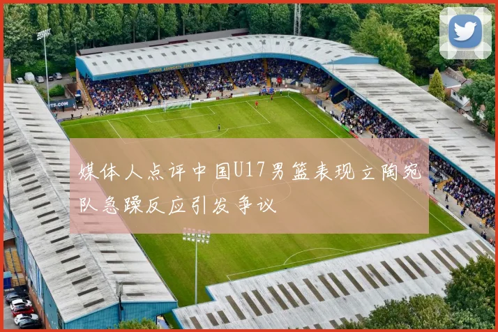 媒体人点评中国U17男篮表现立陶宛队急躁反应引发争议