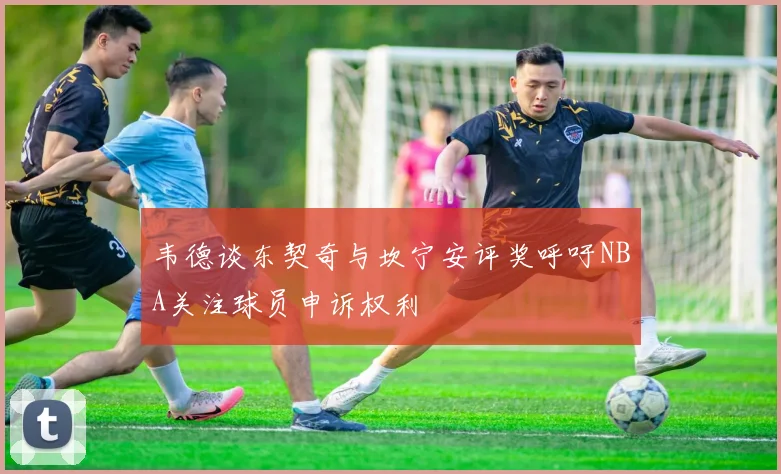 韦德谈东契奇与坎宁安评奖呼吁NBA关注球员申诉权利