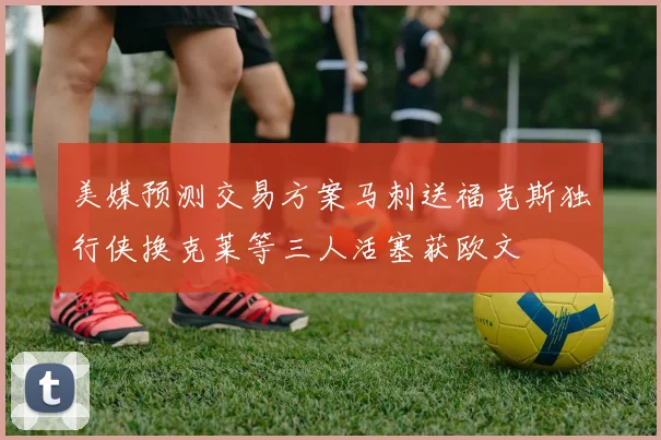 美媒预测交易方案马刺送福克斯独行侠换克莱等三人活塞获欧文