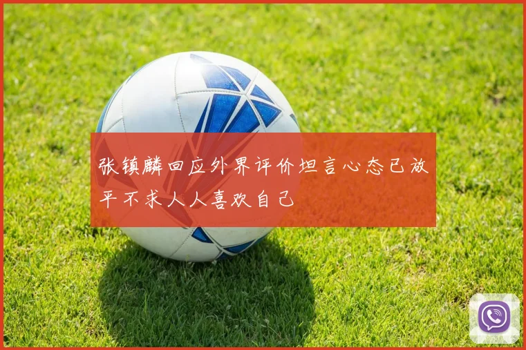 张镇麟回应外界评价坦言心态已放平不求人人喜欢自己
