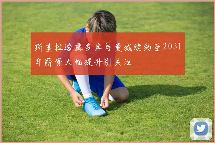 斯基拉透露多库与曼城续约至2031年薪资大幅提升引关注