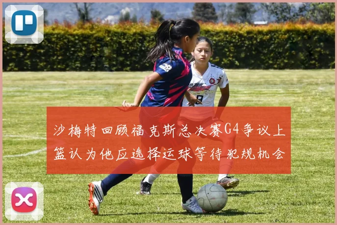 沙梅特回顾福克斯总决赛G4争议上篮认为他应选择运球等待犯规机会