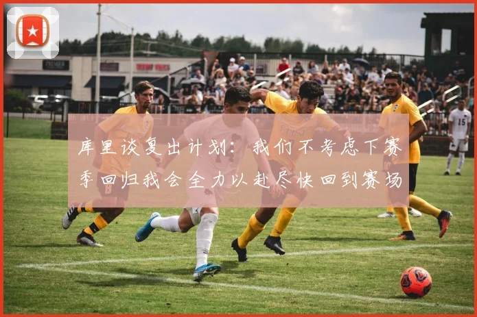 库里谈复出计划：我们不考虑下赛季回归我会全力以赴尽快回到赛场