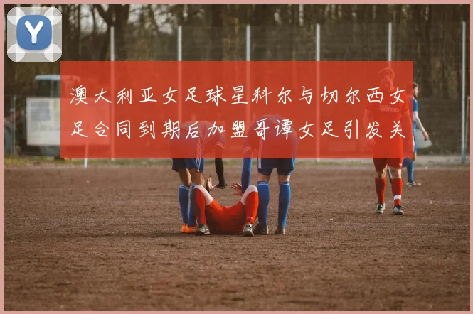 澳大利亚女足球星科尔与切尔西女足合同到期后加盟哥谭女足引发关注